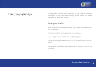 Our typographic style   A typographic style has been developed to help create a consistent
                        visual style for the brand. Our typestyle is clear, simple and always
                        grounded on clarity and legibility.


                        Some general rules:
                        ? It is preferred to use upper and lower case instead of all caps in con-
                        tent or headings.

                        ? Headings and sub-headings should use initial caps.

                        ? Use weight or color (rather than size) for emphasis.

                        ? Keep the number of different type sizes in one application to a mini-
                        mum.

                        ? Never apply type effects (such as shadows or outlines) to any of our
                        typefaces.




                                                               Brand and Style Guidelines
                                                                                                    10
 