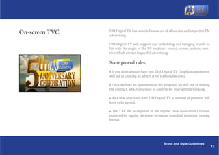 On-screen TVC   DM Digital TV has unveiled a new era of affordable and impactful TV
                advertising.

                DM Digital TV will support you in building and bringing brands to
                life with the magic of the TV medium - sound, vision, motion, emo-
                tion which creates impactful advertising.

                Some general rules:
                ? If you dont already have one, DM Digital TV Graphics department
                will aid in creating an advert at very affordable costs.

                ? Once we have an agreement on the proposal, we will put in writing
                the contract, which you need to confirm for your airtime booking.

                ? As a new advertiser with DM Digital TV, a method of payment will
                have to be agreed.

                ? The TVC file is required in the regular (non-widescreen) version
                rendered for regular television broadcast (standard defintion) in mpg
                format.




                                                     Brand and Style Guidelines
                                                                                        12
 