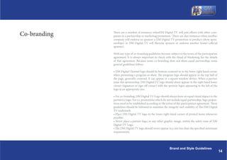 Co-branding   There are a number of instances whenDM Digital TV will join efforts with other com-
              panies in a partnership or marketing promotion. There are also instances when another
              company will endorse or sponsor a DM Digital TV promotion or product (show spon-
              sorships) or DM Digital TV will likewise sponsor or endorse another brand (official
              sponser).

              With any type of co-branding guidelines become subject to the terms of the participation
              agreement. It is always important to check with the Head of Marketing for the details
              of that agreement. Because some co-branding does not share equal partnership, some
              general guidelines follow:

              ? DM Digital Channel logo should be bottom centered or in the lower right hand corner
              when promoting a program or show. The program logo should appear in the top half of
              the page, generally centered. It can appear in a square window device. When a partner
              joins this sponsorship, DM Digital TV logo should alway appear in the right hand lower
              corner (signature or sign-off corner) with the sponsor logos appearing to the left of the
              logo at an appropriate size.

              ? For co-branding, DM Digital TV Logo should always have an equal visual impact to the
              partner(s) logo. For co-promotions which do not include equal partnership, logo propor-
              tions need to be established according to the terms of the participation agreement. These
              guidelines should be followed to maintain the integrity and visibility of The DM Digital
              TV trademark.
              ? Place DM Digital TV logo in the lower right-hand corner of printed items whenever
              possible.
              ? Never place a partner logo, or any other graphic image, within the safety zone of DM
              Digital TV Logo.
              ? The DM Digital TV logo should never appear in a size less than the specified minimum
              requirements.




                                                              Brand and Style Guidelines
                                                                                                          14
 