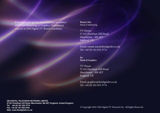 If you have any queries please feel free to contact             Raman Mac
        either our Marketing or Graphics Department                     Head of Marketing
        who act as DM Digital TV Brand Guardians.
                                                                        TV House
                                                                        57-63 Cheetham Hill Road
                                                                        Manchester - M4 4ET
                                                                        England, UK

                                                                        Email: raman.mac@dmdigitaltv.co.uk
                                                                        Tel: +44 (0) 161 833 3774

                                                                        Jay
                                                                        Head of Graphics

                                                                        TV House
                                                                        57-63 Cheetham Hill Road
                                                                        Manchester - M4 4ET
                                                                        England, UK

                                                                        Email: graphics@dmdigitaltv.co.uk
                                                                        Tel: +44 (0) 161 833 3774




DM DIGITAL TELEVISION NETWORK LIMITED
57-63 Cheetham Hill Road, Manchester, M4 4ET, England, United Kingdom
Tel: +44 (0) 161 833 3774                                                                                      Brand and Style Guidelines
Fax: +44 (0) 161 839 4345                                               ? Copyright 2010. DM Digital TV Network Ltd. All Rights Reserved.   16
Web: www.dmdigitaltv.co.uk
 