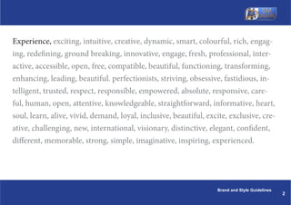 Experience, exciting, intuitive, creative, dynamic, smart, colourful, rich, engag-
ing, redefining, ground breaking, innovative, engage, fresh, professional, inter-
active, accessible, open, free, compatible, beautiful, functioning, transforming,
enhancing, leading, beautiful. perfectionists, striving, obsessive, fastidious, in-
telligent, trusted, respect, responsible, empowered, absolute, responsive, care-
ful, human, open, attentive, knowledgeable, straightforward, informative, heart,
soul, learn, alive, vivid, demand, loyal, inclusive, beautiful, excite, exclusive, cre-
ative, challenging, new, international, visionary, distinctive, elegant, confident,
different, memorable, strong, simple, imaginative, inspiring, experienced.




                                                                   Brand and Style Guidelines
                                                                                                2
 