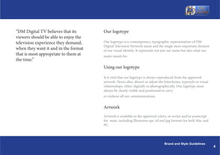 DM Digital TV believes that its      Our logotype
viewers should be able to enjoy the
television experience they demand,    Our logotype is a contemporary, typographic representation of DM
                                      Digital Television Network name and the single most important element
when they want it and in the format   of our visual identity. It represents not just our name but also what our
that is most appropriate to them at   name stands for.
the time.
                                      Using our logotype

                                      It is vital that our logotype is always reproduced from the approved
                                      artwork. Never alter, distort or adjust the letterforms, typestyle or visual
                                      relationships, either digitally or photographically. Our logotype must
                                      always be clearly visible and positioned to carry
                                      or endorse all our communications.


                                      Artwork
                                      Artwork is available in the approved colors, in vector and/or postscript
                                      for- mats, including Illustrator eps, tif and jpg formats for both Mac and
                                      PC.




                                                                                  Brand and Style Guidelines
                                                                                                                     4
 