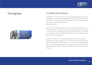 Our logotype   Acceptable color treatments
               Our logotype needs to appear on a wide range of applications. It can
               be applied in a number of acceptable color treatments. The DM Digi-
               tal TV Blue (Color Treatment A) is the primary color and first choice
               for reproducing our logotype when
               appearing in color.

               On black and white applications (e.g. newspaper advertising) the
               grayscale version should should be used (Color Treatment B), except
               on occasions when the logotype is being reproduced at a very small
               size. In these instances the black version (Colorway C) should always
               be used (to ensure legibility).

               A black and white reverse image should only be used in extreme
               circumstances (for example in b/w newspaper print where space is
               very limited and The DM Digital TV is one of several sponsor logos
               placed on a black background). Permission for this use must be ob-
               tained specifically from a Head of Marketing at The DM Digital TV
               Channel.




                                                    Brand and Style Guidelines
                                                                                       6
 