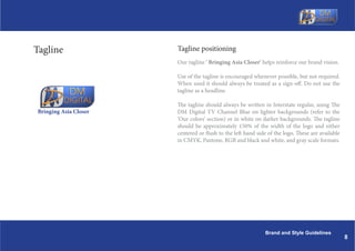 Tagline                Tagline positioning
                       Our tagline ' Bringing Asia Closer' helps reinforce our brand vision.

                       Use of the tagline is encouraged whenever possible, but not required.
                       When used it should always be treated as a sign-off. Do not use the
                       tagline as a headline.

                       The tagline should always be written in Interstate regular, using The
Bringing Asia Closer   DM Digital TV Channel Blue on lighter backgrounds (refer to the
                       Our colors section) or in white on darker backgrounds. The tagline
                       should be approximately 150% of the width of the logo and either
                       centered or flush to the left hand side of the logo. These are available
                       in CMYK, Pantone, RGB and black and white, and gray scale formats.




                                                             Brand and Style Guidelines
                                                                                                  8
 