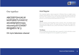 Our typeface                    Arial Regular
                                Our corporate typeface (shown opposite) is Helvetica Neue, in weights roman,
                                medium, bold and heavy. This is a classic sans serif font that is both versatile and
                                functional. We use Helvetica Neue for all professionally designed and printed ap-
ABCDEFGHIJKLM                   plications and all desktop publishing produced in-house.

NOPQRSTUVWXYZ                   Arial
abcdefghijklmnopq               We use Arial for email, PowerPoint, letters and faxes. This is the default system
                                font across both Macs and PCs. By using Arial we reduce the risk of data refor-
rstuvwxyz01234567               matting between different users, systems and software, whether internally or ex-
                                ternally.
89!@#$%^&*()
                                Verdana
                                We use Verdana for all online html copy as opposed to Arial as this font is easier
DM digital television channel   to read online (though not for text as graphics e.g. headlines).




                                                                              Brand and Style Guidelines               9
 