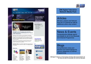  

                             DM Digital Television
                             Network Media Pack
                      	
  

                      Articles
                      All news, reviews and features
                      from the TV Channel as well as
                      additional online only content.	
  




                      News & Events
                      Comprehensive listings search
                      and details for all of Live Musicals
                      and Channel Programmes	
  




                      Blogs
                      Comprehensive views and
                      Reviews and article listings for
                      various categories of Channel
                      Programming	
  

       DM Digital TV Network,	
  57-63 Cheetham Hill Road, Manchester M4 4ET, UK
                       Tel: 44 (0) 161 833 3774, 832 8332, Fax: 44 (0) 161 839 4345	
  
	
  
 