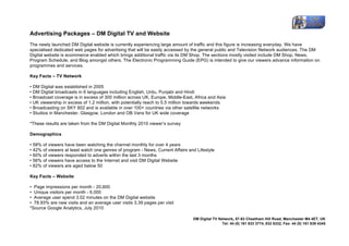 
Advertising Packages – DM Digital TV and Website
The newly launched DM Digital website is currently experiencing large amount of traffic and this figure is increasing everyday. We have
specialised dedicated web pages for advertising that will be easily accessed by the general public and Television Network audiences. The DM
Digital website is ecommerce enabled which brings additional traffic via its DM Shop. The sections mostly visited include DM Shop, News,
Program Schedule, and Blog amongst others. The Electronic Programming Guide (EPG) is intended to give our viewers advance information on
programmes and services.

Key Facts – TV Network

• DM Digital was established in 2005
• DM Digital broadcasts in 6 languages including English, Urdu, Punjabi and Hindi
• Broadcast coverage is in excess of 300 million across UK, Europe, Middle-East, Africa and Asia
• UK viewership in excess of 1.2 million, with potentially reach to 5.5 million towards weekends
• Broadcasting on SKY 802 and is available in over 100+ countries via other satellite networks
• Studios in Manchester, Glasgow, London and OB Vans for UK wide coverage

*These results are taken from the DM Digital Monthly 2010 viewer’s survey

Demographics

• 58% of viewers have been watching the channel monthly for over 4 years
• 42% of viewers at least watch one genres of program - News, Current Affairs and Lifestyle
• 60% of viewers responded to adverts within the last 3 months
• 56% of viewers have access to the Internet and visit DM Digital Website
• 82% of viewers are aged below 50

Key Facts – Website

• Page impressions per month - 20,600
• Unique visitors per month - 6,000
• Average user spend 3.02 minutes on the DM Digital website
• 78.93% are new visits and an average user visits 3.39 pages per visit
*Source Google Analytics, July 2010

                                                                                DM Digital TV Network,	
 57-63 Cheetham Hill Road, Manchester M4 4ET, UK
                                                                                                Tel: 44 (0) 161 833 3774, 832 8332, Fax: 44 (0) 161 839 4345	
 
	
 
 