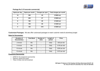 
           Package No.3 (15 seconds commercial)

           Spots per day     Spots per month     Charges per spot      Total charges per month

                 10                300                     £6                   £1800+vat

                  8                240                     £7                   £1680+vat

                  6                180                     £8                   £1440+vat

                  5                150                     £9                   £1350+vat

                  4                120                 £10                      £1200+vat



Customized Packages: We also offer customized packages to match customer needs & advertising budget
Rates for Documentary

               Duration of         Time Band      Number of         Length of            Price
              Documentary                           slots            period

                 2 minute                Mix           -              Daily          £50 per slot

                 5 minute                Mix           -              Daily          £125 per slot

                10 minute                Mix           -              Daily          £250 per slot

                15 minute                Mix           -              Daily          £375 per slot

Programme Sponsorship

       •   £2500 for the programme sponsorship
       •   Opening, closing and break
       •   15sec to 20sec card will broadcast

                                                                                 DM Digital TV Network,	
 57-63 Cheetham Hill Road, Manchester M4 4ET, UK
                                                                                                 Tel: 44 (0) 161 833 3774, 832 8332, Fax: 44 (0) 161 839 4345	
 
	
 
 