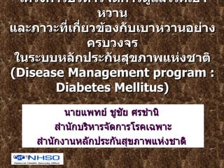 โครงการบริหารจัดการดูแลโรคเบาหวาน และภาวะที่เกี่ยวข้องกับเบาหวานอย่างครบวงจร ในระบบหลักประกันสุขภาพแห่งชาติ ( Disease Management program : Diabetes Mellitus ) นายแพทย์ ชูชัย ศรชำนิ  สำนักบริหารจัดการโรคเฉพาะ สำนักงานหลักประกันสุขภาพแห่งชาติ  