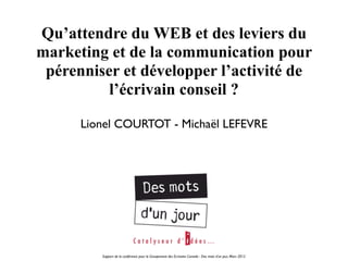 Qu’attendre du WEB et des leviers du
marketing et de la communication pour
 pérenniser et développer l’activité de
          l’écrivain conseil ?

      Lionel COURTOT - Michaël LEFEVRE




         Support de la conférence pour le Groupement des Ecrivains Conseils - Des mots d’un jour, Mars 2012
 