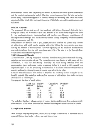 103
the wire rope. Then a tube for pushing the mortar is placed at the lower portion of the hole
and the mouth is subsequently sealed. After this mortar is pumped into the hole and as the
hole is being filled the entrapped air is released through the breathing tube. Once the hole is
completely filled it is left for curing of the mortar. Cable bolts are used in addition to normal
rock bolts.
Back fill Materials:
The sources of fill are rock, gravel, river sand and mill failings. Previously hydraulic back
filling was carried out by means of river sand. In some of the Indian mines stopes were filled
by river sand against timber barricades lined with bamboo mats. However establishment of
milling facilities at the pit head and availability of mill tailings completely revolutionized the
filling system using back fill.
Many metallic ore deposits such as gold, copper, lead-zinc uranium etc. yield a large volume
of tailing from mill which can be suitably utilized for filling the stopes at the same time
solving the problem of their disposal. However depending on the nature of mineralization
much of the tailings from the mill sometimes upto 30% of the total is in the form of slime
which cannot be used as filling material.
Mill Tailings as fill Material :
A small fraction (2-5% by weight) of economic mineral is being recovered after crushing,
grinding and concentration of ore. The remaining rock mass having a wide range of size
distribution, is used for back-filling. Invariably the total tailing obtained from the
concentrating plant, undergoes certain processing before it is used as fill material. An
important aspect of the fill processing is maintenance of a suitable relation between the fill
quantity and quality, the one in general varying inversely with the other.
Relevant data are collected from a mine to determine the suitability of mill tailing for use as
backfill material. The underflow and overflow samples of mill tailings from hydro cyclones
are subjected to size analysis.
Size analysis fractions of a mill tailing.
The underflow has fairly a large portion of coarser fraction and the overflow contains mostly
slime and bulk of the water. The overflow contains the finer particles and rejected as slimes.
Example of fill material:
With a single stage hydro cyclone, about 50% by weight of ore milled is recovered as fill
material. Rubber lined hydro cyclones are used for recovery
(Micron size)
(%)
(%) (%)
 