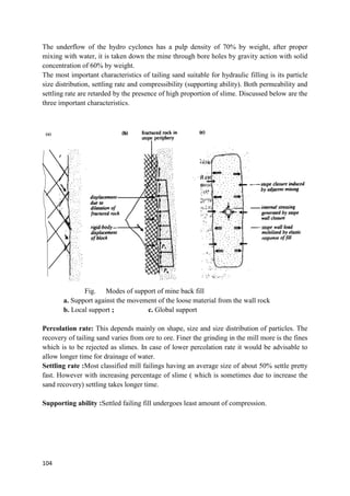 104
The underflow of the hydro cyclones has a pulp density of 70% by weight, after proper
mixing with water, it is taken down the mine through bore holes by gravity action with solid
concentration of 60% by weight.
The most important characteristics of tailing sand suitable for hydraulic filling is its particle
size distribution, settling rate and compressibility (supporting ability). Both permeability and
settling rate are retarded by the presence of high proportion of slime. Discussed below are the
three important characteristics.
Fig. Modes of support of mine back fill
a. Support against the movement of the loose material from the wall rock
b. Local support ; c. Global support
Percolation rate: This depends mainly on shape, size and size distribution of particles. The
recovery of tailing sand varies from ore to ore. Finer the grinding in the mill more is the fines
which is to be rejected as slimes. In case of lower percolation rate it would be advisable to
allow longer time for drainage of water.
Settling rate :Most classified mill failings having an average size of about 50% settle pretty
fast. However with increasing percentage of slime ( which is sometimes due to increase the
sand recovery) settling takes longer time.
Supporting ability :Settled failing fill undergoes least amount of compression.
(a)
 
