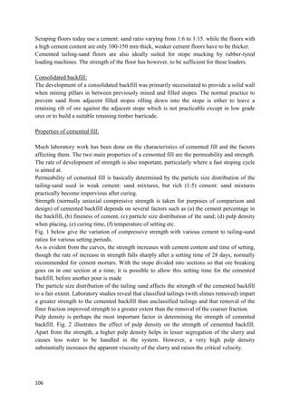 106
Scraping floors today use a cement: sand ratio varying from 1:6 to 1:15. while the floors with
a high cement content are only 100-150 mm thick, weaker cement floors have to be thicker.
Cemented tailing-sand floors are also ideally suited for stope mucking by rubber-tyred
loading machines. The strength of the floor has however, to be sufficient for these loaders.
Consolidated backfill:
The development of a consolidated backfill was primarily necessitated to provide a solid wall
when mining pillars in between previously mined and filled stopes. The normal practice to
prevent sand from adjacent filled stopes rilling down into the stope is either to leave a
retaining rib of ore against the adjacent stope which is not practicable except in low grade
ores or to build a suitable retaining timber barricade.
Properties of cemented fill:
Much laboratory work has been done on the characteristics of cemented fill and the factors
affecting them. The two main properties of a cemented fill are the permeability and strength.
The rate of development of strength is also important, particularly where a fast stoping cycle
is aimed at.
Permeability of cemented fill is basically determined by the particle size distribution of the
tailing-sand used in weak cement: sand mixtures, but rich (1:5) cement: sand mixtures
practically become impervious after curing.
Strength (normally uniaxial compressive strength is taken for purposes of comparison and
design) of cemented backfill depends on several factors such as (a) the cement percentage in
the backfill, (b) fineness of cement, (c) particle size distribution of the sand; (d) pulp density
when placing, (e) curing time, (f) temperature of setting etc.
Fig. 1 below give the variation of compressive strength with various cement to tailing-sand
ratios for various setting periods.
As is evident from the curves, the strength increases with cement content and time of setting,
though the rate of increase in strength falls sharply after a setting time of 28 days, normally
recommended for cement mortars. With the stope divided into sections so that ore breaking
goes on in one section at a time, it is possible to allow this setting time for the cemented
backfill, before another pour is made
The particle size distribution of the tailing sand affects the strength of the cemented backfill
to a fair extent. Laboratory studies reveal that classified tailings (with slimes removed) impart
a greater strength to the cemented backfill than unclassified tailings and that removal of the
finer fraction improved strength to a greater extent than the removal of the coarser fraction.
Pulp density is perhaps the most important factor in determining the strength of cemented
backfill. Fig. 2 illustrates the effect of pulp density on the strength of cemented backfill.
Apart from the strength, a higher pulp density helps in lesser segregation of the slurry and
causes less water to be handled in the system. However, a very high pulp density
substantially increases the apparent viscosity of the slurry and raises the critical velocity.
 