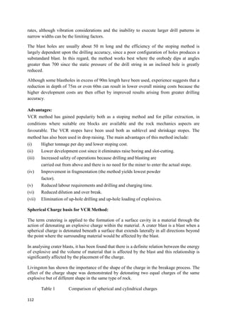 112
rates, although vibration considerations and the inability to execute larger drill patterns in
narrow widths can be the limiting factors.
The blast holes are usually about 50 m long and the efficiency of the stoping method is
largely dependent upon the drilling accuracy, since a poor configuration of holes produces a
substandard blast. In this regard, the method works best where the orebody dips at angles
greater than 700 since the static pressure of the drill string in an inclined hole is greatly
reduced.
Although some blastholes in excess of 90m length have been used, experience suggests that a
reduction in depth of 75m or even 60m can result in lower overall mining costs because the
higher development costs are then offset by improved results arising from greater drilling
accuracy.
Advantages:
VCR method has gained popularity both as a stoping method and for pillar extraction, in
conditions where suitable ore blocks are available and the rock mechanics aspects are
favourable. The VCR stopes have been used both as sublevel and shrinkage stopes. The
method has also been used in drop raising. The main advantages of this method include:
(i) Higher tonnage per day and lower stoping cost.
(ii) Lower development cost since it eliminates raise boring and slot-cutting.
(iii) Increased safety of operations because drilling and blasting are
carried out from above and there is no need for the miner to enter the actual stope.
(iv) Improvement in fragmentation (the method yields lowest powder
factor).
(v) Reduced labour requirements and drilling and charging time.
(vi) Reduced dilution and over break.
(vii) Elimination of up-hole drilling and up-hole loading of explosives.
Spherical Charge basis for VCR Method:
The term cratering is applied to the formation of a surface cavity in a material through the
action of detonating an explosive charge within the material. A crater blast is a blast when a
spherical charge is detonated beneath a surface that extends laterally in all directions beyond
the point where the surrounding material would be affected by the blast.
In analysing crater blasts, it has been found that there is a definite relation between the energy
of explosive and the volume of material that is affected by the blast and this relationship is
significantly affected by the placement of the charge.
Livingston has shown the importance of the shape of the charge in the breakage process. The
effect of the charge shape was demonstrated by detonating two equal charges of the same
explosive but of different shape in the same type of rock.
Table 1 Comparison of spherical and cylindrical charges
 