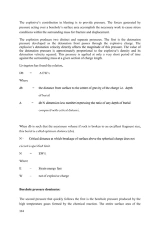 114
The explosive’s contribution in blasting is to provide pressure. The forces generated by
pressure acting over a borehole’s surface area accomplish the necessary work to cause stress
conditions within the surrounding mass for fracture and displacement.
The explosion produces two distinct and separate pressures. The first is the detonation
pressure developed as the detonation front passes through the explosive charge. The
explosive’s detonation velocity directly affects the magnitude of this pressure. The value of
the detonation pressure is approximately proportional to the explosive’s density and its
detonation velocity squared. This pressure is applied at only a very short period of time
against the surrounding mass at a given section of charge length.
Livingston has found the relation,
Db = ∆ EW⅓
Where
db = the distance from surface to the centre of gravity of the charge i.e. depth
of burial
∆ = db/N dimension less number expressing the ratio of any depth of burial
compared with critical distance.
When db is such that the maximum volume if rock is broken to an excellent fragment size,
this burial is called optimum distance (do).
N - Critical distance at which breakage of surface above the spherical charge does not
exceed a specified limit.
N = EW⅓
Where
E – Strain energy feet
W – not of explosive charge
Borehole pressure dominates:
The second pressure that quickly follows the first is the borehole pressure produced by the
high temperature gases formed by the chemical reaction. The entire surface area of the
 