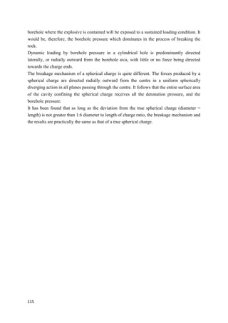 115
borehole where the explosive is contained will be exposed to a sustained loading condition. It
would be, therefore, the borehole pressure which dominates in the process of breaking the
rock.
Dynamic loading by borehole pressure in a cylindrical hole is predominantly directed
laterally, or radially outward from the borehole axis, with little or no force being directed
towards the charge ends.
The breakage mechanism of a spherical charge is quite different. The forces produced by a
spherical charge are directed radially outward from the centre in a uniform spherically
diverging action in all planes passing through the centre. It follows that the entire surface area
of the cavity confining the spherical charge receives all the detonation pressure, and the
borehole pressure.
It has been found that as long as the deviation from the true spherical charge (diameter =
length) is not greater than 1:6 diameter to length of charge ratio, the breakage mechanism and
the results are practically the same as that of a true spherical charge.
 