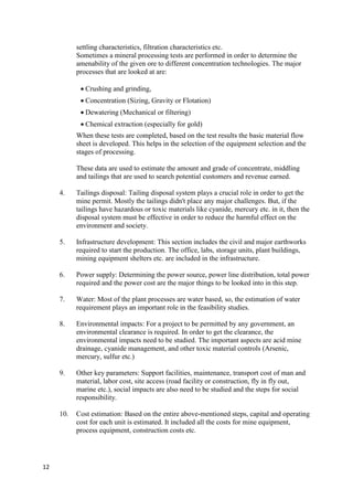 12
settling characteristics, filtration characteristics etc.
Sometimes a mineral processing tests are performed in order to determine the
amenability of the given ore to different concentration technologies. The major
processes that are looked at are:
 Crushing and grinding,
 Concentration (Sizing, Gravity or Flotation)
 Dewatering (Mechanical or filtering)
 Chemical extraction (especially for gold)
When these tests are completed, based on the test results the basic material flow
sheet is developed. This helps in the selection of the equipment selection and the
stages of processing.
These data are used to estimate the amount and grade of concentrate, middling
and tailings that are used to search potential customers and revenue earned.
4. Tailings disposal: Tailing disposal system plays a crucial role in order to get the
mine permit. Mostly the tailings didn't place any major challenges. But, if the
tailings have hazardous or toxic materials like cyanide, mercury etc. in it, then the
disposal system must be effective in order to reduce the harmful effect on the
environment and society.
5. Infrastructure development: This section includes the civil and major earthworks
required to start the production. The office, labs, storage units, plant buildings,
mining equipment shelters etc. are included in the infrastructure.
6. Power supply: Determining the power source, power line distribution, total power
required and the power cost are the major things to be looked into in this step.
7. Water: Most of the plant processes are water based, so, the estimation of water
requirement plays an important role in the feasibility studies.
8. Environmental impacts: For a project to be permitted by any government, an
environmental clearance is required. In order to get the clearance, the
environmental impacts need to be studied. The important aspects are acid mine
drainage, cyanide management, and other toxic material controls (Arsenic,
mercury, sulfur etc.)
9. Other key parameters: Support facilities, maintenance, transport cost of man and
material, labor cost, site access (road facility or construction, fly in fly out,
marine etc.), social impacts are also need to be studied and the steps for social
responsibility.
10. Cost estimation: Based on the entire above-mentioned steps, capital and operating
cost for each unit is estimated. It included all the costs for mine equipment,
process equipment, construction costs etc.
 