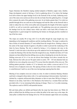 120
Figure illustrates the blasthole stoping method adopted at Mufulira copper mine, Zambia.
Stope development consist of driving a 3.6x4 m gathering drives 15 m above the haulage
level (60 m below the upper haulage level) in the footwall of the ore body. Gathering cross-
cuts of the same cross-section are driven into the ore body from this gathering drive. A trough
drive connects the ends of the gathering cross-cuts. In ore bodies greater than 12 m wide two
parallel through drives are used one on the hanging-wall and the other on the footwall side in
order to reduce the size of the crown pillar and consequently the length of the holes required
to drill it, as well as to provide a good under cut. The gathering cross-cuts are connected to
the haulage level by box (chute) raises which can hold a train load (50t) of broken ore.
Fragmentation is good enough for transferring the broken ore through grizzlies installed on
top of the box raises.
The stopes are usually 40 m long with 12 m rib pillar though the stope length may vary
depending on the hangingwall conditions and the resulting dilution. The stope is undercut by
fans of holes of normal diameter (57 mm) drilled from the trough drives. Slotting is done at
the centre of the stope instead of against a rib pillar in order to prevent the weakening of the
latter by heavy blasting. The slot is started by boring a 1.8 m diameter slot raise in the
footwall. A mini slot raise is also driven up to the undercut level on the hanging-wall in order
to make the blasting of the slot fans from the trough drives easy. Parallel slot holes of 57 mm
diameter are then drilled from the drilling cross-cut above breaking the ore into the slot raise.
Drilling cross-cuts of 3.6 x 4 m size are driven from haulage level above towards the ore
body. Between the walls cuts are 9m apart centre to centre. 150 – 165 mm diameter hole are
drilled in two rows along the cross-cuts 0.75 m away from the sidewalls of the cross-cut. This
drilling pattern provides a burden of 3.5 m between rows within a cross-cut and of 5.5 m
between rows of adjacent cross-cuts. The spacing of holes in the two rows within a cross-cut
is varied between 5 and 6 m, one of the rows having larger spacing than the other.
Blasting of one complete cross-cut is done at a time. In order to minimize blasting vibration
each hole is charged in three decks with a 2 m sand stemming in between decks. Each deck is
initiated by a separate millisecond delay detonator so that no more than 200 kg of charge is
blasted on one delay. Each hole is first blocked at the bottom by a wooden block and then
provided with a 3 m toe stemming before placing of charge. There is a 3 m collar stemming.
The explosive used in ANFEX with pentolite booster.
Rib and chain pillars are drilled and blasted after the stope has been drawn out. While rib
pillar is drilled from the drilling cross-cut within the pillar in the same way as the stope, the
chain pillar is drilled from the haulage drive by 150 mm diameter upper holes not exceeding
 