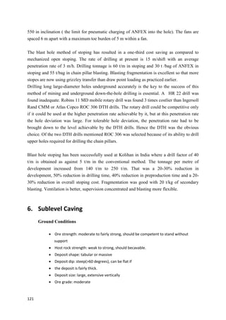121
550 in inclination ( the limit for pneumatic charging of ANFEX into the hole). The fans are
spaced 6 m apart with a maximum toe burden of 5 m within a fan.
The blast hole method of stoping has resulted in a one-third cost saving as compared to
mechanized open stoping. The rate of drilling at present is 15 m/shift with an average
penetration rate of 3 m/h. Drilling tonnage is 60 t/m in stoping and 30 t /bag of ANFEX in
stoping and 55 t/bag in chain pillar blasting. Blasting fragmentation is excellent so that more
stopes are now using grizzley transfer than draw point loading as practiced earlier.
Drilling long large-diameter holes underground accurately is the key to the success of this
method of mining and underground down-the-hole drilling is essential. A HR 22 drill was
found inadequate. Robins 11 MD mobile rotary drill was found 3 times costlier than Ingersoll
Rand CMM or Atlas Copco ROC 306 DTH drills. The rotary drill could be competitive only
if it could be used at the higher penetration rate achievable by it, but at this penetration rate
the hole deviation was large. For tolerable hole deviation, the penetration rate had to be
brought down to the level achievable by the DTH drills. Hence the DTH was the obvious
choice. Of the two DTH drills mentioned ROC 306 was selected because of its ability to drill
upper holes required for drilling the chain pillars.
Blast hole stoping has been successfully used at Kolihan in India where a drill factor of 40
t/m is obtained as against 5 t/m in the conventional method. The tonnage per metre of
development increased from 140 t/m to 250 t/m. That was a 20-30% reduction in
development, 50% reduction in drilling time, 40% reduction in preproduction time and a 20-
30% reduction in overall stoping cost. Fragmentation was good with 20 t/kg of secondary
blasting. Ventilation is better, supervision concentrated and blasting more flexible.
6. Sublevel Caving
Ground Conditions
 Ore strength: moderate to fairly strong, should be competent to stand without
support
 Host rock strength: weak to strong, should becavable.
 Deposit shape: tabular or massive
 Deposit dip: steep(>60 degrees), can be flat if
 the deposit is fairly thick.
 Deposit size: large, extensive vertically
 Ore grade: moderate
 