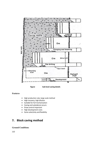 122
Figure Sub-level caving details
Features
 High production rate, large scale method
 High recovery, high dilution
 Suitable for full mechanization
 Caving and subsidence occurs
 Draw control important
 High development costs
 Some selectivity and flexibility
7. Block caving method
Ground Conditions
 