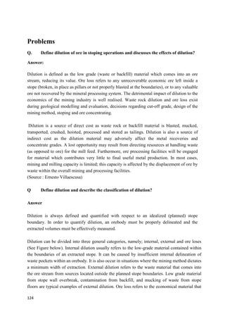 124
Problems
Q. Define dilution of ore in stoping operations and discusses the effects of dilution?
Answer:
Dilution is defined as the low grade (waste or backfill) material which comes into an ore
stream, reducing its value. Ore loss refers to any unrecoverable economic ore left inside a
stope (broken, in place as pillars or not properly blasted at the boundaries), or to any valuable
ore not recovered by the mineral processing system. The detrimental impact of dilution to the
economics of the mining industry is well realised. Waste rock dilution and ore loss exist
during geological modelling and evaluation, decisions regarding cut-off grade, design of the
mining method, stoping and ore concentrating.
Dilution is a source of direct cost as waste rock or backfill material is blasted, mucked,
transported, crushed, hoisted, processed and stored as tailings. Dilution is also a source of
indirect cost as the dilution material may adversely affect the metal recoveries and
concentrate grades. A lost opportunity may result from directing resources at handling waste
(as opposed to ore) for the mill feed. Furthermore, ore processing facilities will be engaged
for material which contributes very little to final useful metal production. In most cases,
mining and milling capacity is limited; this capacity is affected by the displacement of ore by
waste within the overall mining and processing facilities.
(Source : Ernesto Villaescusa)
Q Define dilution and describe the classification of dilution?
Answer
Dilution is always defined and quantified with respect to an idealized (planned) stope
boundary. In order to quantify dilution, an orebody must be properly delineated and the
extracted volumes must be effectively measured.
Dilution can be divided into three general categories, namely; internal, external and ore loses
(See Figure below). Internal dilution usually refers to the low-grade material contained within
the boundaries of an extracted stope. It can be caused by insufficient internal delineation of
waste pockets within an orebody. It is also occur in situations where the mining method dictates
a minimum width of extraction. External dilution refers to the waste material that comes into
the ore stream from sources located outside the planned stope boundaries. Low grade material
from stope wall overbreak, contamination from backfill, and mucking of waste from stope
floors are typical examples of external dilution. Ore loss refers to the economical material that
 