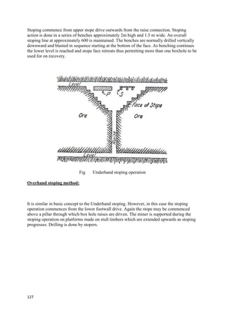 127
Stoping commence from upper stope drive outwards from the raise connection. Stoping
action is done in a series of benches approximately 2m high and 1.5 m wide. An overall
stoping line at approximately 600 is maintained. The benches are normally drilled vertically
downward and blasted in sequence starting at the bottom of the face. As benching continues
the lower level is reached and stope face retreats thus permitting more than one boxhole to be
used for on recovery.
Fig Underhand stoping operation
Overhand stoping method:
It is similar in basic concept to the Underhand stoping. However, in this case the stoping
operation commences from the lower footwall drive. Again the stope may be commenced
above a pillar through which box hole raises are driven. The miner is supported during the
stoping operation on platforms made on stull timbers which are extended upwards as stoping
progresses. Drilling is done by stopers.
 