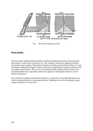 128
Fig. Overhand stoping operations
Breast stoping:
The term breast stoping denotes primarily a method of breaking ground by advancing early
horizontally a vertical face or breast of ore. This method is used in low dipping ore bodies
and mined as open stoping. Typical breast stoping ore bodies are normally less than 2.5 meter
in thickness although this figure could be greater or less depending on ground conditions and
the support system chosen. This is a low cost method which usually sacrifices some ore in
permanent pillars hence especially suited to low grade ore where high extraction is not of
primary importance.
Ore is broken by slightly inclined holes drilled in a vertical face of considerable lateral area
which is being advanced in a horizontal direction. Handling of ore is by shoveling or using
scrapers and drawn to lower level.
 