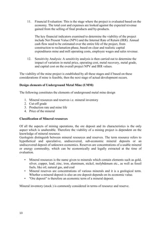 13
11. Financial Evaluation: This is the stage where the project is evaluated based on the
economy. The total cost and expenses are looked against the expected revenue
gained from the selling of final products and by-products.
The key financial indicators examined to determine the viability of the project
include Net Present Value (NPV) and the Internal Rate of Return (IRR). Annual
cash flow need to be estimated over the entire life of the project, from
construction to reclamation phase, based on clear and realistic capital
expenditures mine and mill operating costs, employee wages and sales revenue.
12. Sensitivity Analysis: A sensitivity analysis is then carried out to determine the
impact of variation in metal price, operating cost, metal recovery, metal grade,
and capital cost on the overall project NPV and IRR values.
The viability of the mine project is established by all these stages and if based on these
considerations if mine is feasible, then the next stage of actual development occurs.
Design elements of Underground Metal Mine (UMM)
The following constitutes the elements of underground metal mine design
1. Mineral resources and reserves i.e. mineral inventory
2. Cut-off grade
3. Production rate and mine life
4. Price of the mineral
Classification of Mineral resources
Of all the aspects of mining operations, the ore deposit and its characteristics is the only
aspect which is unalterable. Therefore the viability of a mining project is dependent on the
knowledge of mineral resource.
Geologists distinguish between mineral resources and reserves. The term resource refers to
hypothetical and speculative, undiscovered, sub-economic mineral deposits or an
undiscovered deposit of unknown economics. Reserves are concentrations of a usable mineral
or energy commodity, which can be economically and legally extracted at the time of
evaluation.
• Mineral resources is the name given to minerals which contain elements such as gold,
silver, copper, lead, zinc, iron, aluminum, nickel, molybdenum etc., as well as fossil
fuels, like oil, natural gas, and coal
• Mineral reserves are concentrations of various minerals and it is a geological term.
Whether a mineral deposit is also an ore deposit depends on its economic value.
• "Ore deposit" is therefore an economic term of a mineral deposit.
Mineral inventory (stock ) is commonly considered in terms of resource and reserve.
 