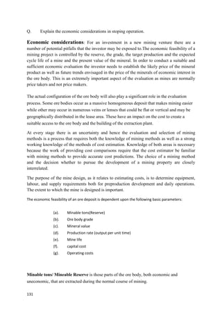 131
Q. Explain the economic considerations in stoping operation.
Economic considerations: For an investment in a new mining venture there are a
number of potential pitfalls that the investor may be exposed to.The economic feasibility of a
mining project is controlled by the reserve, the grade, the target production and the expected
cycle life of a mine and the present value of the mineral. In order to conduct a suitable and
sufficient economic evaluation the investor needs to establish the likely price of the mineral
product as well as future trends envisaged in the price of the minerals of economic interest in
the ore body. This is an extremely important aspect of the evaluation as mines are normally
price takers and not price makers.
The actual configuration of the ore body will also play a significant role in the evaluation
process. Some ore bodies occur as a massive homogeneous deposit that makes mining easier
while other may occur in numerous veins or lenses that could be flat or vertical and may be
geographically distributed in the lease area. These have an impact on the cost to create a
suitable access to the ore body and the building of the extraction plant.
At every stage there is an uncertainty and hence the evaluation and selection of mining
methods is a process that requires both the knowledge of mining methods as well as a strong
working knowledge of the methods of cost estimation. Knowledge of both areas is necessary
because the work of providing cost comparisons require that the cost estimator be familiar
with mining methods to provide accurate cost predictions. The choice of a mining method
and the decision whether to pursue the development of a mining property are closely
interrelated.
The purpose of the mine design, as it relates to estimating costs, is to determine equipment,
labour, and supply requirements both for preproduction development and daily operations.
The extent to which the mine is designed is important.
The economic feasibility of an ore deposit is dependent upon the following basic parameters:
(a). Minable tons(Reserve)
(b). Ore body grade
(c). Mineral value
(d). Production rate (output per unit time)
(e). Mine life
(f). capital cost
(g). Operating costs
Minable tons/ Mineable Reserve is those parts of the ore body, both economic and
uneconomic, that are extracted during the normal course of mining.
 