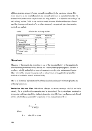 133
addition, a certain amount of waste is usually mixed in with the ore during mining. This
waste mixed in as ore is called dilution and is usually expressed as a dilution factor (in %).
Both recovery and dilution vary with each ore body, but tend to be within a similar range for
each mining method. Table below summarizes the assumed dilution and recovery factors
used for the mine models and reflects values commonly encountered when these mining
methods are applied.
Table Dilution and recovery factors
Mining method Dilution
Factor %
Recovery
factor %
Block caving 15 95
Cut-and-fill 5 85
Room-and-pillar 5 185
Shrinkage 10 90
Sublevel longhole 15 85
Vertical crater
retreat
10
Mineral value
The price of the mineral at a given time is one of the important factors in the selection of a
suitable mining method because it decides the viability of the proposed project. In order to
conduct a suitable and sufficient economic evaluation the investor needs to establish the
likely price of the mineral product as well as future trends envisaged in the price of the
minerals of economic interest in the ore body.
This is an extremely important aspect of the evaluation as mines are normally price takers
and not price makers.
Production Rate and Mine Life: Given a known ore reserve tonnage, the life and daily
capacity for a typical mining operation can be determined. Taylor developed an equation
commonly used in prefeasibility studies to determine mine life, known as Taylor's rule. Based
on this rule, the basic equation for C (capacity of ore production in st/d) is:
𝐶 =
𝑇
𝐿 × 𝑑𝑝𝑦
Where:
L = mine life in years
 