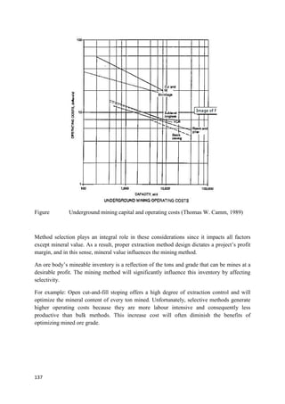137
Figure Underground mining capital and operating costs (Thomas W. Camm, 1989)
Method selection plays an integral role in these considerations since it impacts all factors
except mineral value. As a result, proper extraction method design dictates a project’s profit
margin, and in this sense, mineral value influences the mining method.
An ore body’s mineable inventory is a reflection of the tons and grade that can be mines at a
desirable profit. The mining method will significantly influence this inventory by affecting
selectivity.
For example: Open cut-and-fill stoping offers a high degree of extraction control and will
optimize the mineral content of every ton mined. Unfortunately, selective methods generate
higher operating costs because they are more labour intensive and consequently less
productive than bulk methods. This increase cost will often diminish the benefits of
optimizing mined ore grade.
 