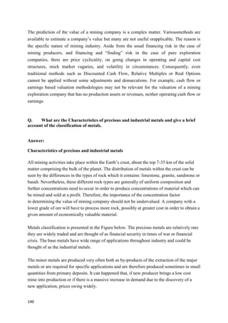 140
The prediction of the value of a mining company is a complex matter. Variousmethods are
available to estimate a company’s value but many are not useful orapplicable. The reason is
the specific nature of mining industry. Aside from the usual financing risk in the case of
mining producers, and financing and “finding” risk in the case of pure exploration
companies, there are price cyclicality, on going changes in operating and capital cost
structures, stock market vagaries, and volatility in circumstances. Consequently, even
traditional methods such as Discounted Cash Flow, Relative Multiples or Real Options
cannot be applied without some adjustments and demarcations. For example, cash flow or
earnings based valuation methodologies may not be relevant for the valuation of a mining
exploration company that has no production assets or revenues, neither operating cash flow or
earnings.
Q. What are the Characteristics of precious and industrial metals and give a brief
account of the classification of metals.
Answer:
Characteristics of precious and industrial metals
All mining activities take place within the Earth’s crust, about the top 7-35 km of the solid
matter comprising the bulk of the planet. The distribution of metals within the crust can be
seen by the differences in the types of rock which it contains: limestone, granite, sandstone or
basalt. Nevertheless, these different rock types are generally of uniform composition and
further concentrations need to occur in order to produce concentrations of material which can
be mined and sold at a profit. Therefore, the importance of the concentration factor
in determining the value of mining company should not be undervalued. A company with a
lower grade of ore will have to process more rock, possibly at greater cost in order to obtain a
given amount of economically valuable material.
Metals classification is presented in the Figure below. The precious metals are relatively rare
they are widely traded and are thought of as financial security in times of war or financial
crisis. The base metals have wide range of applications throughout industry and could be
thought of as the industrial metals.
The minor metals are produced very often both as by-products of the extraction of the major
metals or are required for specific applications and are therefore produced sometimes in small
quantities from primary deposits. It can happened that, if new producer brings a low cost
mine into production or if there is a massive increase in demand due to the discovery of a
new application, prices swing widely.
 