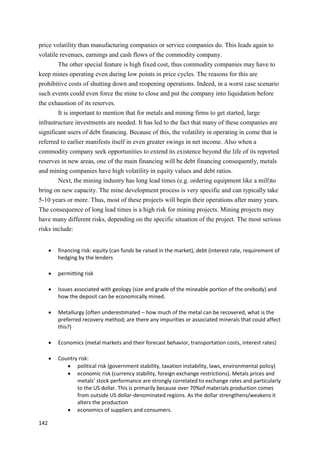 142
price volatility than manufacturing companies or service companies do. This leads again to
volatile revenues, earnings and cash flows of the commodity company.
The other special feature is high fixed cost, thus commodity companies may have to
keep mines operating even during low points in price cycles. The reasons for this are
prohibitive costs of shutting down and reopening operations. Indeed, in a worst case scenario
such events could even force the mine to close and put the company into liquidation before
the exhaustion of its reserves.
It is important to mention that for metals and mining firms to get started, large
infrastructure investments are needed. It has led to the fact that many of these companies are
significant users of debt financing. Because of this, the volatility in operating in come that is
referred to earlier manifests itself in even greater swings in net income. Also when a
commodity company seek opportunities to extend its existence beyond the life of its reported
reserves in new areas, one of the main financing will be debt financing consequently, metals
and mining companies have high volatility in equity values and debt ratios.
Next, the mining industry has long lead times (e.g. ordering equipment like a mill)to
bring on new capacity. The mine development process is very specific and can typically take
5-10 years or more. Thus, most of these projects will begin their operations after many years.
The consequence of long lead times is a high risk for mining projects. Mining projects may
have many different risks, depending on the specific situation of the project. The most serious
risks include:
 financing risk: equity (can funds be raised in the market), debt (interest rate, requirement of
hedging by the lenders
 permitting risk
 Issues associated with geology (size and grade of the mineable portion of the orebody) and
how the deposit can be economically mined.
 Metallurgy (often underestimated – how much of the metal can be recovered, what is the
preferred recovery method; are there any impurities or associated minerals that could affect
this?)
 Economics (metal markets and their forecast behavior, transportation costs, interest rates)
 Country risk:
 political risk (government stability, taxation instability, laws, environmental policy)
 economic risk (currency stability, foreign exchange restrictions). Metals prices and
metals’ stock performance are strongly correlated to exchange rates and particularly
to the US dollar. This is primarily because over 70%of materials production comes
from outside US dollar-denominated regions. As the dollar strengthens/weakens it
alters the production
 economics of suppliers and consumers.
 