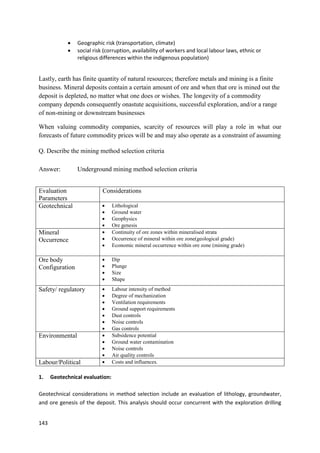 143
 Geographic risk (transportation, climate)
 social risk (corruption, availability of workers and local labour laws, ethnic or
religious differences within the indigenous population)
Lastly, earth has finite quantity of natural resources; therefore metals and mining is a finite
business. Mineral deposits contain a certain amount of ore and when that ore is mined out the
deposit is depleted, no matter what one does or wishes. The longevity of a commodity
company depends consequently onastute acquisitions, successful exploration, and/or a range
of non-mining or downstream businesses
When valuing commodity companies, scarcity of resources will play a role in what our
forecasts of future commodity prices will be and may also operate as a constraint of assuming
Q. Describe the mining method selection criteria
Answer: Underground mining method selection criteria
Evaluation
Parameters
Considerations
Geotechnical  Lithological
 Ground water
 Geophysics
 Ore genesis
Mineral
Occurrence
 Continuity of ore zones within mineralised strata
 Occurrence of mineral within ore zone(geological grade)
 Economic mineral occurrence within ore zone (mining grade)
Ore body
Configuration
 Dip
 Plunge
 Size
 Shape
Safety/ regulatory  Labour intensity of method
 Degree of mechanization
 Ventilation requirements
 Ground support requirements
 Dust controls
 Noise controls
 Gas controls
Environmental  Subsidence potential
 Ground water contamination
 Noise controls
 Air quality controls
Labour/Political  Costs and influences.
1. Geotechnical evaluation:
Geotechnical considerations in method selection include an evaluation of lithology, groundwater,
and ore genesis of the deposit. This analysis should occur concurrent with the exploration drilling
 
