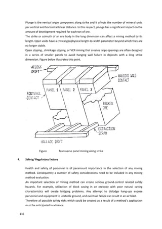 145
Plunge is the vertical angle component along strike and it affects the number of mineral units
per vertical and horizontal linear distance. In this respect, plunge has a significant impact on the
amount of development required for each ton of ore.
The strike or azimuth of an ore body in the long dimension can affect a mining method by its
length. Open voids have a critical geophysical length-to-width parameter beyond which they are
no longer stable.
Open stoping , shrinkage stoping, or VCR mining that creates large openings are often designed
in a series of smaller panels to avoid hanging wall failure in deposits with a long strike
dimension. Figure below illustrates this point.
Figure Transverse panel mining along strike
4. Safety/ Regulatory factors
Health and safety of personnel is of paramount importance in the selection of any mining
method. Consequently a number of safety considerations need to be included in any mining
method evaluation.
An important selection of mining method can create serious ground-control related safety
hazards. For example, utilization of block caving in an orebody with poor natural caving
characteristics will create bridging problems. Any attempt to dislodge hang-ups expose
personnel and equipment to unstable ground, and eventual failure can result in an air blast.
Therefore all possible safety risks which could be created as a result of a method’s application
must be anticipated in advance.
 