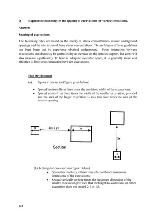 147
Q Explain the planning for the spacing of excavations for various conditions.
Answer:
Spacing of excavations:
The following rules are based on the theory of stress concentrations around underground
openings and the interaction of those stress concentrations. The usefulness of these guidelines
has been borne out by experience obtained underground. Stress interaction between
excavations can obviously be controlled by an increase on the installed support, but costs will
also increase significantly. If there is adequate available space, it is generally more cost
effective to limit stress interaction between excavations.
Flat Development
(a). Square cross section(figure given below)
 Spaced horizontally at three times the combined width of the excavations.
 Spaced vertically at three times the width of the smaller excavation, provided
that the area of the larger excavation is less than four times the area of the
smaller opening
(b) Rectangular cross section (figure Below)
 Spaced horizontally at three times the combined maximum
dimensions of the excavations.
 Spaced vertically at three times the maximum dimension of the
smaller excavation provided that the height-to-width ratio of either
excavation does not exceed 2:1 or 1:2.
 