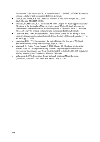 153
International Case Studies (eds W. A. Hustrulid and R. L. Bullock), 137-141. Society for
Mining, Metallurgy and Exploration: Littleton, Colorado.
 Hoek, E. and Brown, E.T. 1997. Practical estimates of rock mass strength. Int. J. Rock
Mech. Min. Sci. 34:8,1165-8,1186.
 Krauland, N., Marklund, P.-I., and Board, M. 2001. Chapter 37: Rock support in cut-and-
fill mining at the Kristineberg Mine. In: Underground Mining Methods: Engineering
Fundamentals and International Case Studies (eds W. A. Hustrulid and R. L. Bullock),
325-332. Society for Mining, Metallurgy and Exploration: Littleton, Colorado.
 Laubscher, D.H. 1990. A Geomechanics Classification System for the Rating of Rock
Mass in Mine design. Journal of the South African Institute of Mining & Metallurgy, vol.
90, no 10, pp. 257-273.
 Laubscher, D.H. 1994. Cave mining – the state of the art. The Journal of The South
African Institute of Mining and Metallurgy, 94(10): 279-93.
 Marchand, R., Godin, P., and Doucet, C. 2001. Chapter 19: Shrinkage stoping at the
Mouska Mine. In: Underground Mining Methods: Engineering Fundamentals and
International Case Studies (eds W. A. Hustrulid and R. L. Bullock), 189-194. Society for
Mining, Metallurgy and Exploration: Littleton, Colorado.
 Villaescusa, E. 1996. Excavation design for bench stoping at Mount Isa mine,
Queensland, Australia. Trans. Instn Min. Metall., 105: A1–10.
 