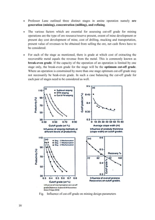 16
 Professor Lane outlined three distinct stages in amine operation namely ore
generation (mining), concentration (milling), and refining.
 The various factors which are essential for assessing cut-off grade for mining
operations are the type of ore resource/reserve present, extent of mine development or
present day cost development of mine, cost of drilling, mucking and transportation,
present value of revenues to be obtained from selling the ore, net cash flows have to
be considered.
 For each of the stage as mentioned, there is grade at which cost of extracting the
recoverable metal equals the revenue from the metal. This is commonly known as
break-even grade. If the capacity of the operation of an operation is limited by one
stage only, the break-even grade for the stage will be the optimum cut-off grade.
Where an operation is constrained by more than one stage optimum cut-off grade may
not necessarily be beak-even grade. In such a case balancing the cut-off grade for
each pair of stages need to be considered as well.
Fig. Influence of cut-off grade on mining design parameters
 