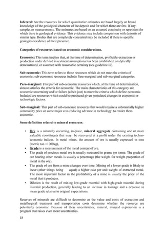 18
Inferred: Are the resources for which quantitative estimates are based largely on broad
knowledge of the geological character of the deposit and for which there are few, if any,
samples or measurements. The estimates are based on an assumed continuity or repetition for
which there is geological evidence. This evidence may include comparison with deposits of
similar type. Bodies that are completely concealed may be included if there is specific
geological evidence of their presence.
Categories of resources based on economic considerations.
Economic: This term implies that, at the time of determination, profitable extraction or
production under defined investment assumptions has been established, analytically
demonstrated, or assumed with reasonable certainty (see guideline iii).
Sub-economic: This term refers to those resources which do not meet the criteria of
economic; sub-economic resources include Para-marginal and sub-marginal categories.
Para-marginal: That part of sub-economic resources which, at the time of determination,
almost satisfies the criteria for economic. The main characteristics of this category are
economic uncertainty and/or failure (albeit just) to meet the criteria which define economic.
Included are resources which could be produced given postulated changes in economic or
technologic factors.
Sub-marginal: That part of sub-economic resources that would require a substantially higher
commodity price or some major cost-reducing advance in technology, to render them
economic.
Some definition related to mineral resources:
• Ore is a naturally occurring, in-place, mineral aggregate containing one or more
valuable constituents that may be recovered at a profit under the existing techno-
economic indices. In metal mines, the amount of ore is usually expressed in tons
(metric ton =1000kg),
• Grade is a measurement of the metal content of ore.
• The grade of precious metal ore is usually measured in grams per tonne. The grade of
ore bearing other metals is usually a percentage (the weight for weight proportion of
metal in the ore).
• The grade of ore from a mine changes over time. Mining of a lower grade is likely to
incur (other things being equal) a higher cost per unit weight of extracted metal.
The most important factor in the profitability of a mine is usually the price of the
metal that it produces.
• Dilution is the result of mixing low-grade material with high-grade material during
material production, generally leading to an increase in tonnage and a decrease in
mean grade relative to original expectations.
Reserves of minerals are difficult to determine as the value and costs of extraction and
metallurgical treatment and transportation costs determine whether the resource are
potentially economic. Because of these uncertainties, mineral, mineral exploration is a
program that raises even more uncertainties.
 