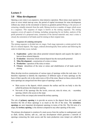 19
Lecture 3
3.0 Mine development
Opening a new mine is an expensive, time-intensive operation. Most mines must operate for
years to cover initial start-up costs, the period of capital investment for mine development
without any return on the investment is known as gestation period Mining is the process of
extracting valuable minerals from the earth. Mining involves a number of stages which occur
in a sequence. This sequence of stages is known as the mining sequence. The mining
sequence covers all aspects of mining, including: prospecting for ore bodies, analysis of the
profit potential of a proposed mine, extraction of the desired materials and, once a mine is
closed, the restoration of all lands used for mining to their original state.
3.1 Sequence of a mining enterprise
The mining sequence is divided into six stages. Each stage represents a certain period in the
life of a mineral deposit. The stages, ordered chronologically from earliest and following the
order in which they occur, include:
1. Exploration - gather data about potential mineral deposits and acquire the rights to
harvest those mineral deposits
2. Evaluation - determine which mineral deposit has the most profit potential
3. Mine Development - construction of a mine or mines
4. Production - operation of the mine or mines
5. Closure demolition of the mine or mines and rehabilitation of all lands used for
mining
Mine develop involves construction of various types of openings within the rock mass It is
therefore important to identify the importance of different types of mine openings on the
basis of their specific role in the entire term or life of the mine. Based on these criteria all the
mine openings are categorized into three types of openings, such as:
 Main access to the deposit, which connects the surface and the ore body is also the
called the primary development opening.
 Net-work of the openings like the levels, cross-cut, raise & winze, etc. – secondary
opening; which is the access to the stope
 Source of the ore (stope) also termed the tertiary opening.
The role of primary opening is to provide an access to the deposit from the surface and
therefore the life of these openings is as much as the life of the mine. The secondary
openings are next important development openings in terms of the life. The life term of a
stope, the tertiary opening, is the shortest compared to any other opening of the mine.
The primary development is creation of a main access from the surface to underground, such
as shaft, incline, decline, adit etc., and any development which generates a network of
openings connecting the main access and the main production zone (stope) are called the
 
