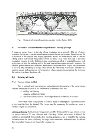 26
Fig. Stope developmental openings, ore draw points, slusher drifts.
3.3 Parameters considered in the design of stopes- tertiary openings
A stope, as shown below, is the site of ore production in an orebody. The set of stopes
generated during ore extraction usually constitutes the largest excavations formed during the
exploitation of the deposit. The stoping operation, that is, ore mobilization form it’s in situ
setting and its subsequent transportation from the mine void, forms the core of the mine
production process. In order that the stoping operations are safe it is essential to assess rock
performance within the orebody, and in the rock mass adjacent to the orebody. It ensures the
efficient geomechanical and economic performance of the individual stopes, and of the mine
as a whole. The size of stopes is large relative to all the other mine excavations. Therefore the
location, design and operational performance of other excavations connecting the stope and
the main access play a dominant role.
3.4 Raising Methods
3.4.1 Manual raising method
This is a simple and most common method adopted in majority of the metal mines.
The unit operations followed in the construction of a manual raise are:
 drilling and blasting
 mucking and transportation
 erection / construction of a manual platform or also known as scaffold
The workers stand on a platform or scaffold made of timber planks supported in stulls
or iron bars fitted into the footwall. The clamps used for supporting the platform are made in
standard lengths out of old rails.
Drilling & Blasting: Jackhammers / stoppers are used for drilling either wedge pattern or burn
cut pattern holes of 32 mm diameter and 1.5m deep. Before each round is blasted the
platform is dismantled. Immediately after blasting, compressed air is forced to the working
faces to remove the fumes of blasting. In longer raises sometimes a blower with a flexible air
duct is installed. Access to the faces is by a ladder way.
 