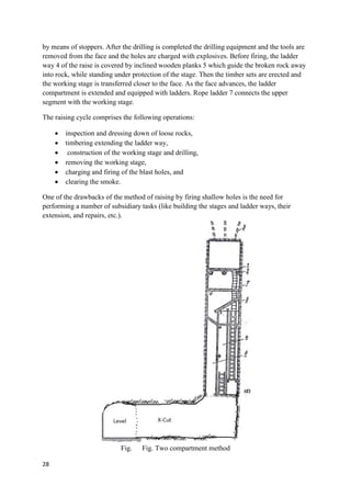 28
by means of stoppers. After the drilling is completed the drilling equipment and the tools are
removed from the face and the holes are charged with explosives. Before firing, the ladder
way 4 of the raise is covered by inclined wooden planks 5 which guide the broken rock away
into rock, while standing under protection of the stage. Then the timber sets are erected and
the working stage is transferred closer to the face. As the face advances, the ladder
compartment is extended and equipped with ladders. Rope ladder 7 connects the upper
segment with the working stage.
The raising cycle comprises the following operations:
 inspection and dressing down of loose rocks,
 timbering extending the ladder way,
 construction of the working stage and drilling,
 removing the working stage,
 charging and firing of the blast holes, and
 clearing the smoke.
One of the drawbacks of the method of raising by firing shallow holes is the need for
performing a number of subsidiary tasks (like building the stages and ladder ways, their
extension, and repairs, etc.).
Fig. Fig. Two compartment method
 
