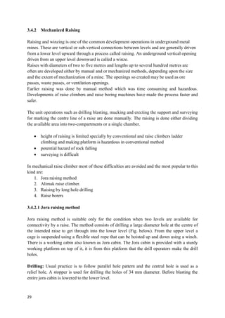 29
3.4.2 Mechanized Raising
Raising and winzing is one of the common development operations in underground metal
mines. These are vertical or sub-vertical connections between levels and are generally driven
from a lower level upward through a process called raising. An underground vertical opening
driven from an upper level downward is called a winze.
Raises with diameters of two to five metres and lengths up to several hundred metres are
often are developed either by manual and or mechanized methods, depending upon the size
and the extent of mechanization of a mine. The openings so created may be used as ore
passes, waste passes, or ventilation openings.
Earlier raising was done by manual method which was time consuming and hazardous.
Developments of raise climbers and raise boring machines have made the process faster and
safer.
The unit operations such as drilling blasting, mucking and erecting the support and surveying
for marking the centre line of a raise are done manually. The raising is done either dividing
the available area into two-compartments or a single chamber.
 height of raising is limited specially by conventional and raise climbers ladder
climbing and making platform is hazardous in conventional method
 potential hazard of rock falling
 surveying is difficult
In mechanical raise climber most of these difficulties are avoided and the most popular to this
kind are:
1. Jora raising method
2. Alimak raise climber.
3. Raising by long hole drilling
4. Raise borers
3.4.2.1 Jora raising method
Jora raising method is suitable only for the condition when two levels are available for
connectivity by a raise. The method consists of drilling a large diameter hole at the centre of
the intended raise to get through into the lower level (Fig. below). From the upper level a
cage is suspended using a flexible steel rope that can be hoisted up and down using a winch.
There is a working cabin also known as Jora cabin. The Jora cabin is provided with a sturdy
working platform on top of it, it is from this platform that the drill operators make the drill
holes.
Drilling: Usual practice is to follow parallel hole pattern and the central hole is used as a
relief hole. A stopper is used for drilling the holes of 34 mm diameter. Before blasting the
entire jora cabin is lowered to the lower level.
 