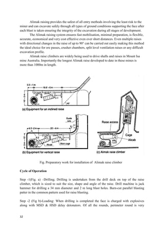 32
Alimak raising provides the safest of all entry methods involving the least risk to the
miner and can excavate safely through all types of ground conditions supporting the face after
each blast is taken ensuring the integrity of the excavation during all stages of development.
The Alimak raising system ensures fast mobilisation, minimal preparation, is flexible,
accurate, economical and very cost effective even over short distances. Even multiple raises
with directional changes in the raise of up to 90° can be carried out easily making this method
the ideal choice for ore passes, crusher chambers, split level ventilation raises or any difficult
excavation profile.
Alimak raise climbers are widely being used to drive shafts and raises in Mount Isa
mine Australia. Importantly the longest Alimak raise developed to date in these mines is
more than 1000m in length.
Fig. Preparatory work for installation of Alimak raise climber
Cycle of Operation
Step -1(Fig. a) –Drilling; Drilling is undertaken from the drill deck on top of the raise
climber, which is sized to suit the size, shape and angle of the raise. Drill machine is jack
hammer for drilling a 34 mm diameter and 2 m long blast holes. Burn-cut parallel blasting
patter in the common pattern used for raise blasting.
Step -2 (Fig b)-Loading: When drilling is completed the face is charged with explosives
along with MSD & HSD delay detonators. Of all the rounds, perimeter round is very
 