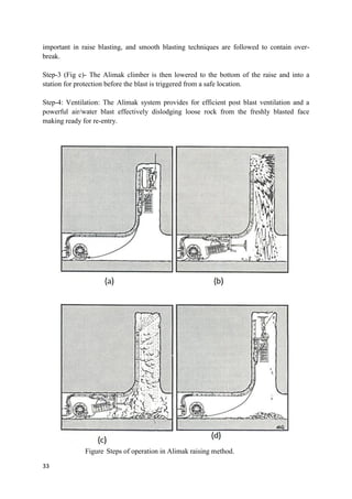 33
important in raise blasting, and smooth blasting techniques are followed to contain over-
break.
Step-3 (Fig c)- The Alimak climber is then lowered to the bottom of the raise and into a
station for protection before the blast is triggered from a safe location.
Step-4: Ventilation: The Alimak system provides for efficient post blast ventilation and a
powerful air/water blast effectively dislodging loose rock from the freshly blasted face
making ready for re-entry.
Figure Steps of operation in Alimak raising method.
 