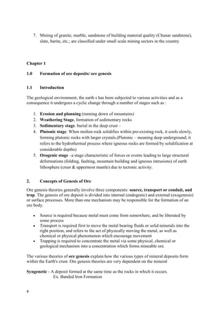 4
7. Mining of granite, marble, sandstone of building material quality (Chunar sandstone),
slate, barite, etc.; are classified under small scale mining sectors in the country
Chapter 1
1.0 Formation of ore deposits/ ore genesis
1.1 Introduction
The geological environment, the earth s has been subjected to various activities and as a
consequence it undergoes a cyclic change through a number of stages such as :
1. Erosion and planning (running down of mountains)
2. Weathering Stage, formation of sedimentary rocks
3. Sedimentary stage. burial in the deep crust –
4. Plutonic stage. When molten rock solidifies within pre-existing rock, it cools slowly,
forming plutonic rocks with larger crystals.(Plutonic – meaning deep underground; it
refers to the hydrothermal process where igneous rocks are formed by solidification at
considerable depths)
5. Orogenic stage –a stage characteristic of forces or events leading to large structural
deformations (folding, faulting, mountain building and igneous intrusions) of earth
lithosphere (crust & uppermost mantle) due to tectonic activity.
2. Concepts of Genesis of Ore
Ore genesis theories generally involve three components: source, transport or conduit, and
trap. The genesis of ore deposit is divided into internal (endogenic) and external (exogenesis)
or surface processes. More than one mechanism may be responsible for the formation of an
ore body.
 Source is required because metal must come from somewhere, and be liberated by
some process
 Transport is required first to move the metal bearing fluids or solid minerals into the
right position, and refers to the act of physically moving the metal, as well as
chemical or physical phenomenon which encourage movement
 Trapping is required to concentrate the metal via some physical, chemical or
geological mechanism into a concentration which forms mineable ore.
The various theories of ore genesis explain how the various types of mineral deposits form
within the Earth's crust. Ore genesis theories are very dependent on the mineral
Syngenetic - A deposit formed at the same time as the rocks in which it occurs.
Ex. Banded Iron Formation
 