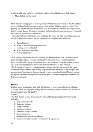 40
a-with circular mine traffic; b- with shuttle traffic; c- loop like layout of shaft staion;
1- Main shaft; 2- service shaft
Shaft station is an aggregate of working located in the immediate vicinity of the shaft. These
are provided to afford connection between a shaft and the different levels in a mine. Their
primary use is to tenable men and material to be delivered at the different working horizons
and for raising the ore. The size of the station will depend on the size and amount of material
that it will be required to accommodate.
Generally the longer the life of a mine and larger the output the shaft station becomes more
complex. Some of the factors that are considered for design of shaft station are:
 Type of deposit
 Mode of material handling in the mine
 Hoisting of ore in the shaft
 Water inflow and ventilation
 Mining equipment
Shaft stations related to the material handling are skip loading pockets, retention bunkers
pump chamber, explosive storage chamber, locomotive room and sometimes primary
underground crusher. These chambers are important link in the extraction process, transport
etc. They are located near the main or auxiliary shaft because of their functions.
The first group of chambers includes explosive storage, pump house, miners’ rest room
where as locomotive repair and clearing, dispatcher rooms are related to the transport. The
construction of shaft station chamber is made by conventional drilling and blasting method
taking into consideration of ground conditions. These chambers are properly supported by
bolting, grouting etc.
Question
Explain with a neat sketch a shaft with skip hoisting system for a production level of say,
1200 tpd . Show the surge bin, loading pocket, measuring hopper excavated and installed in
the shaft station label the sketch ?
Answer
The shaft stations in hard- rock mines for material handling arrangement will have the
following:
1. Skip loading pockets,
2. Retention bunkers
3. Pump chambers
4. Main power station
5. Explosive storage chamber
6. Locomotive room
7. Mechanical & electrical workshop
8. Dump (ore/waste) chamber – with bunker & u/g crusher.
 