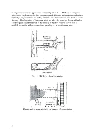 44
The figure below shows a typical draw point configuration for LHD/Shovel loading draw
point. In this configuration the draw points are usually 10m long and driven perpendicular to
the haulage-way to facilitate ore loading into mine cars. The interval of draw points is around
10m apart. The dimensions of these draw points are selected considering the ease of loading.
The draw point around the mouth or the entrance of the stope requires a lower back to
establish a brow that will prevent ore from spreading too far into the draw point.
Fig. LHD/ Rocker shovel draw points
T
Plan view of the draw point with track system of transportation
 