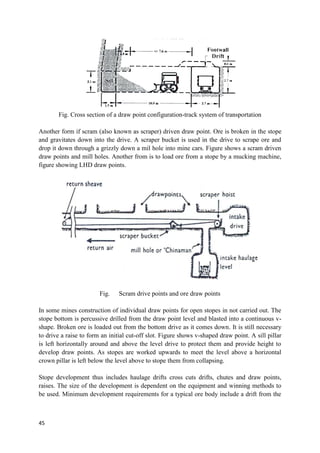 45
Fig. Cross section of a draw point configuration-track system of transportation
Another form if scram (also known as scraper) driven draw point. Ore is broken in the stope
and gravitates down into the drive. A scraper bucket is used in the drive to scrape ore and
drop it down through a grizzly down a mil hole into mine cars. Figure shows a scram driven
draw points and mill holes. Another from is to load ore from a stope by a mucking machine,
figure showing LHD draw points.
Fig. Scram drive points and ore draw points
In some mines construction of individual draw points for open stopes in not carried out. The
stope bottom is percussive drilled from the draw point level and blasted into a continuous v-
shape. Broken ore is loaded out from the bottom drive as it comes down. It is still necessary
to drive a raise to form an initial cut-off slot. Figure shows v-shaped draw point. A sill pillar
is left horizontally around and above the level drive to protect them and provide height to
develop draw points. As stopes are worked upwards to meet the level above a horizontal
crown pillar is left below the level above to stope them from collapsing.
Stope development thus includes haulage drifts cross cuts drifts, chutes and draw points,
raises. The size of the development is dependent on the equipment and winning methods to
be used. Minimum development requirements for a typical ore body include a drift from the
 
