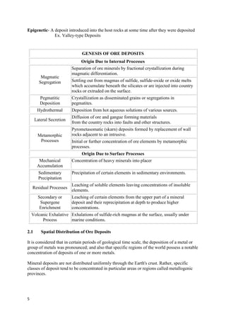 5
Epigenetic- A deposit introduced into the host rocks at some time after they were deposited
Ex. Valley-type Deposits
GENESIS OF ORE DEPOSITS
Origin Due to Internal Processes
Magmatic
Segregation
Separation of ore minerals by fractional crystallization during
magmatic differentiation.
Settling out from magmas of sulfide, sulfide-oxide or oxide melts
which accumulate beneath the silicates or are injected into country
rocks or extruded on the surface.
Pegmatitic
Deposition
Crystallization as disseminated grains or segregations in
pegmatites.
Hydrothermal Deposition from hot aqueous solutions of various sources.
Lateral Secretion
Diffusion of ore and gangue forming materials
from the country rocks into faults and other structures.
Metamorphic
Processes
Pyrometasomatic (skarn) deposits formed by replacement of wall
rocks adjacent to an intrusive.
Initial or further concentration of ore elements by metamorphic
processes.
Origin Due to Surface Processes
Mechanical
Accumulation
Concentration of heavy minerals into placer
Sedimentary
Precipitation
Precipitation of certain elements in sedimentary environments.
Residual Processes
Leaching of soluble elements leaving concentrations of insoluble
elements.
Secondary or
Supergene
Enrichment
Leaching of certain elements from the upper part of a mineral
deposit and their reprecipitation at depth to produce higher
concentrations.
Volcanic Exhalative
Process
Exhalations of sulfide-rich magmas at the surface, usually under
marine conditions.
2.1 Spatial Distribution of Ore Deposits
It is considered that in certain periods of geological time scale, the deposition of a metal or
group of metals was pronounced; and also that specific regions of the world possess a notable
concentration of deposits of one or more metals.
Mineral deposits are not distributed uniformly through the Earth's crust. Rather, specific
classes of deposit tend to be concentrated in particular areas or regions called metallogenic
provinces.
 